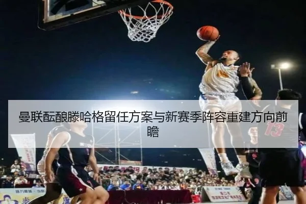 曼联酝酿滕哈格留任方案与新赛季阵容重建方向前瞻