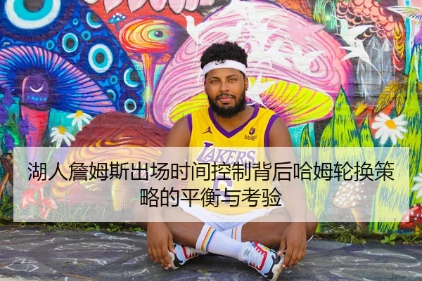 湖人詹姆斯出场时间控制背后哈姆轮换策略的平衡与考验