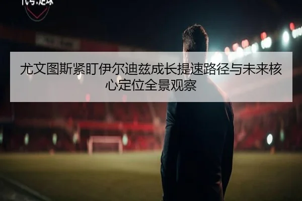 尤文图斯紧盯伊尔迪兹成长提速路径与未来核心定位全景观察