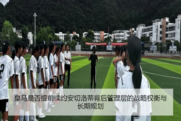 皇马是否提前续约安切洛蒂背后管理层的战略权衡与长期规划