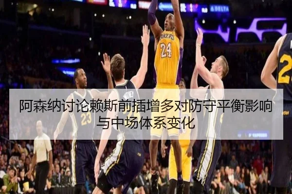 阿森纳讨论赖斯前插增多对防守平衡影响与中场体系变化