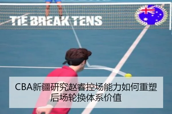 CBA新疆研究赵睿控场能力如何重塑后场轮换体系价值