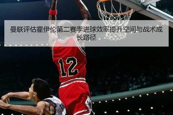 曼联评估霍伊伦第二赛季进球效率提升空间与战术成长路径