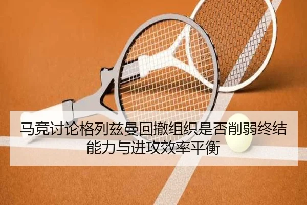 马竞讨论格列兹曼回撤组织是否削弱终结能力与进攻效率平衡