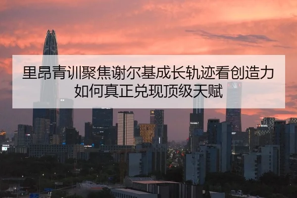 里昂青训聚焦谢尔基成长轨迹看创造力如何真正兑现顶级天赋