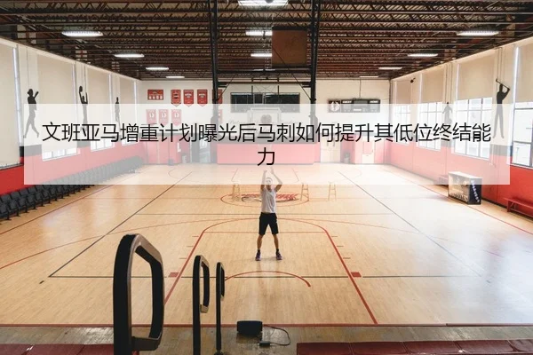 文班亚马增重计划曝光后马刺如何提升其低位终结能力