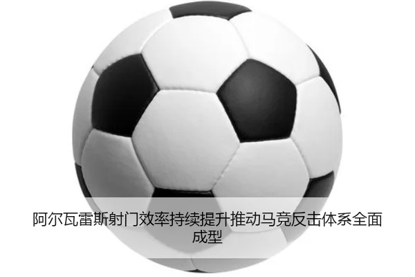 阿尔瓦雷斯射门效率持续提升推动马竞反击体系全面成型