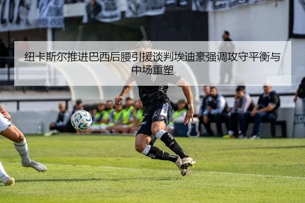 纽卡斯尔推进巴西后腰引援谈判埃迪豪强调攻守平衡与中场重塑